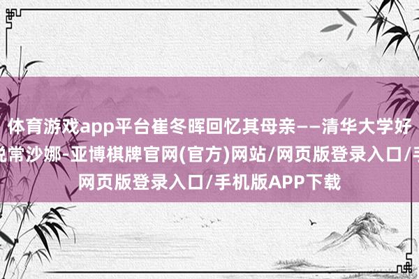 体育游戏app平台崔冬晖回忆其母亲——清华大学好意思术学院解说常沙娜-亚博棋牌官网(官方)网站/网页版登录入口/手机版APP下载
