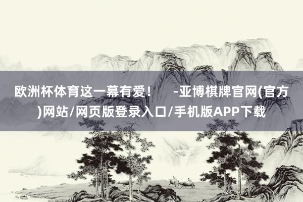 欧洲杯体育这一幕有爱！    -亚博棋牌官网(官方)网站/网页版登录入口/手机版APP下载