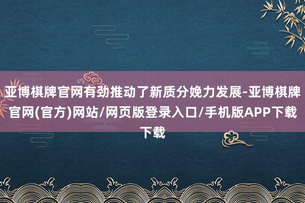 亚博棋牌官网有劲推动了新质分娩力发展-亚博棋牌官网(官方)网站/网页版登录入口/手机版APP下载