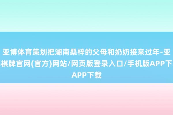 亚博体育策划把湖南桑梓的父母和奶奶接来过年-亚博棋牌官网(官方)网站/网页版登录入口/手机版APP下载