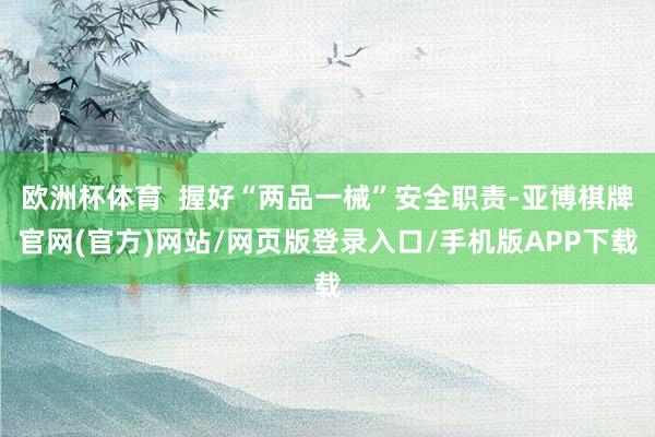 欧洲杯体育  握好“两品一械”安全职责-亚博棋牌官网(官方)网站/网页版登录入口/手机版APP下载
