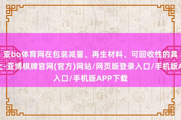 亚bo体育网在包装减量、再生材料、可回收性的具体指标上-亚博棋牌官网(官方)网站/网页版登录入口/手机版APP下载