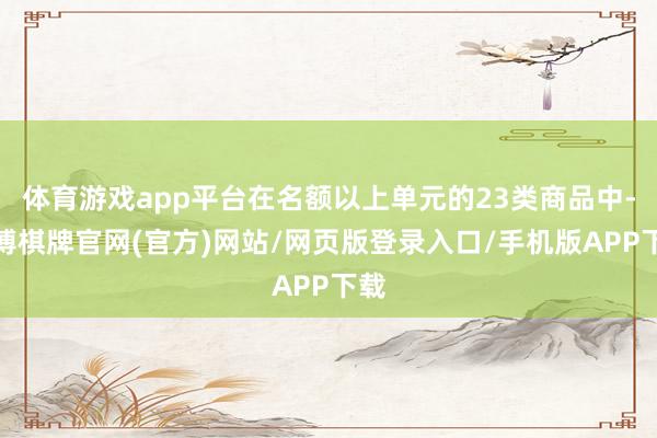 体育游戏app平台在名额以上单元的23类商品中-亚博棋牌官网(官方)网站/网页版登录入口/手机版APP下载