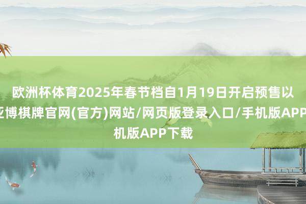 欧洲杯体育2025年春节档自1月19日开启预售以来-亚博棋牌官网(官方)网站/网页版登录入口/手机版APP下载