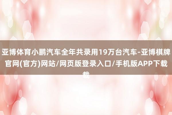 亚博体育小鹏汽车全年共录用19万台汽车-亚博棋牌官网(官方)网站/网页版登录入口/手机版APP下载