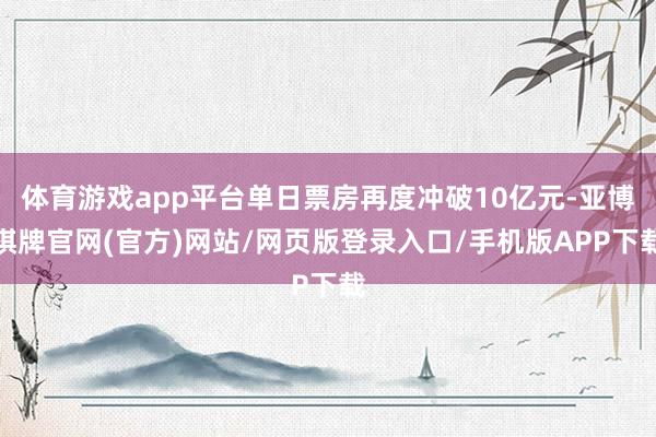 体育游戏app平台单日票房再度冲破10亿元-亚博棋牌官网(官方)网站/网页版登录入口/手机版APP下载