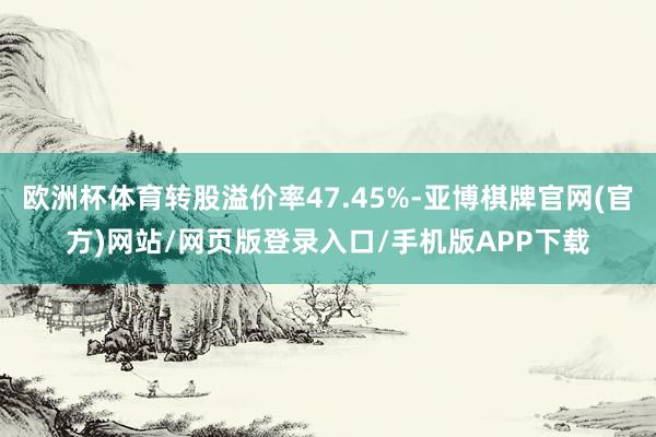 欧洲杯体育转股溢价率47.45%-亚博棋牌官网(官方)网站/网页版登录入口/手机版APP下载