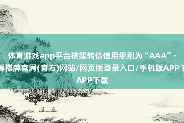 体育游戏app平台核建转债信用级别为“AAA”-亚博棋牌官网(官方)网站/网页版登录入口/手机版APP下载