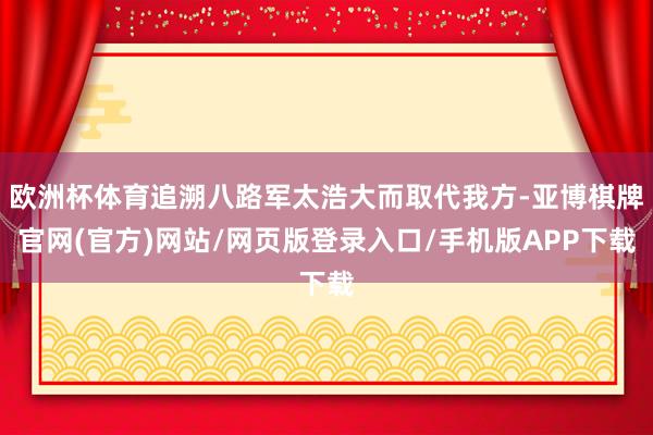 欧洲杯体育追溯八路军太浩大而取代我方-亚博棋牌官网(官方)网站/网页版登录入口/手机版APP下载