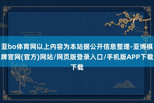 亚bo体育网以上内容为本站据公开信息整理-亚博棋牌官网(官方)网站/网页版登录入口/手机版APP下载