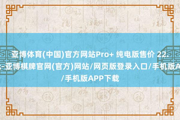 亚博体育(中国)官方网站Pro+ 纯电版售价 22.99 万元-亚博棋牌官网(官方)网站/网页版登录入口/手机版APP下载