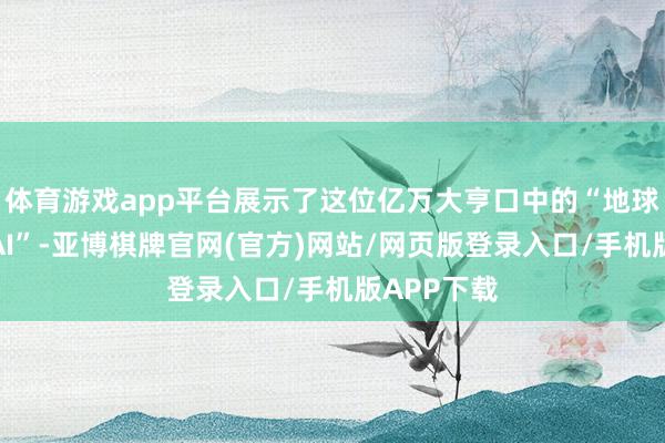 体育游戏app平台展示了这位亿万大亨口中的“地球上最灵巧AI”-亚博棋牌官网(官方)网站/网页版登录入口/手机版APP下载