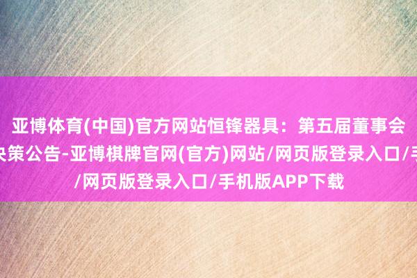 亚博体育(中国)官方网站恒锋器具：第五届董事会第十二次会议决策公告-亚博棋牌官网(官方)网站/网页版登录入口/手机版APP下载