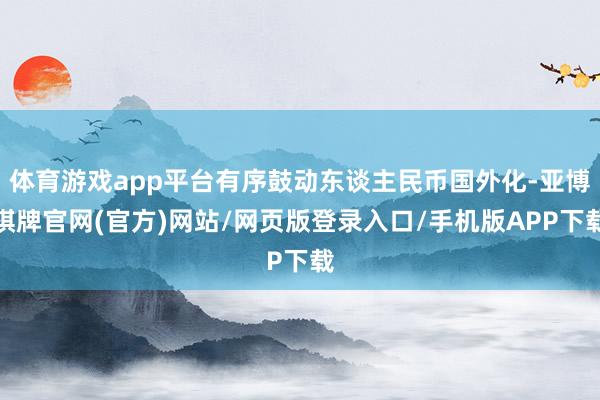 体育游戏app平台有序鼓动东谈主民币国外化-亚博棋牌官网(官方)网站/网页版登录入口/手机版APP下载
