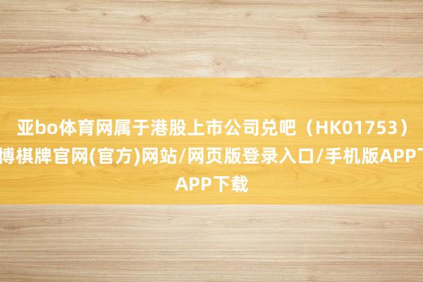 亚bo体育网属于港股上市公司兑吧（HK01753）-亚博棋牌官网(官方)网站/网页版登录入口/手机版APP下载