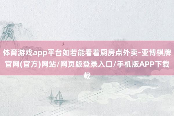 体育游戏app平台如若能看着厨房点外卖-亚博棋牌官网(官方)网站/网页版登录入口/手机版APP下载