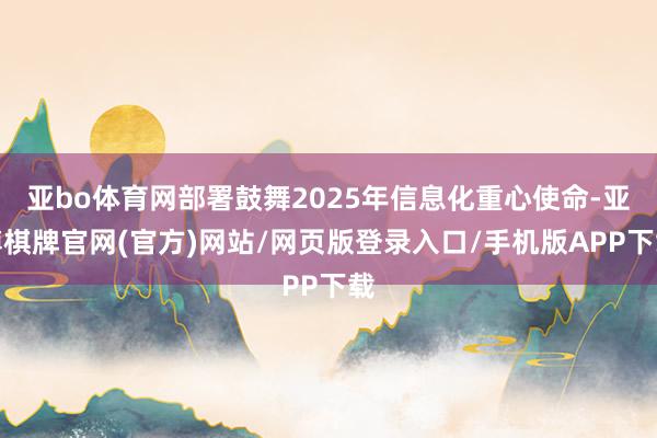 亚bo体育网部署鼓舞2025年信息化重心使命-亚博棋牌官网(官方)网站/网页版登录入口/手机版APP下载