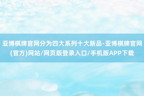 亚博棋牌官网分为四大系列十大新品-亚博棋牌官网(官方)网站/网页版登录入口/手机版APP下载