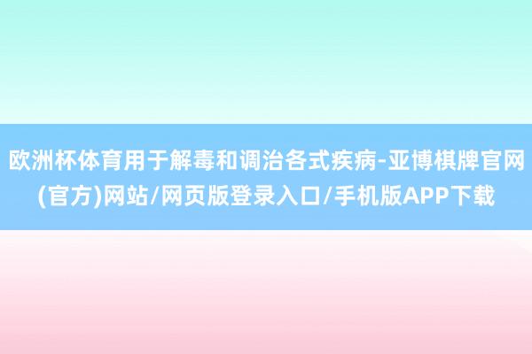 欧洲杯体育用于解毒和调治各式疾病-亚博棋牌官网(官方)网站/网页版登录入口/手机版APP下载