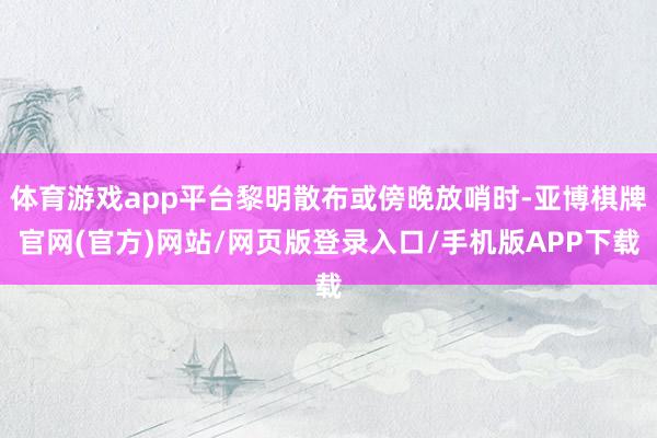 体育游戏app平台黎明散布或傍晚放哨时-亚博棋牌官网(官方)网站/网页版登录入口/手机版APP下载