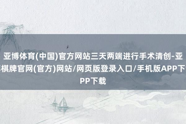 亚博体育(中国)官方网站三天两端进行手术清创-亚博棋牌官网(官方)网站/网页版登录入口/手机版APP下载