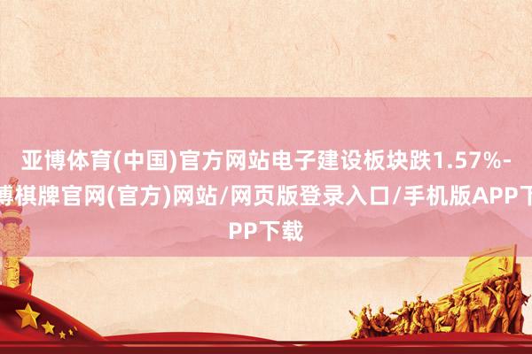 亚博体育(中国)官方网站电子建设板块跌1.57%-亚博棋牌官网(官方)网站/网页版登录入口/手机版APP下载