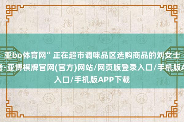 亚bo体育网”正在超市调味品区选购商品的刘女士告诉记者-亚博棋牌官网(官方)网站/网页版登录入口/手机版APP下载