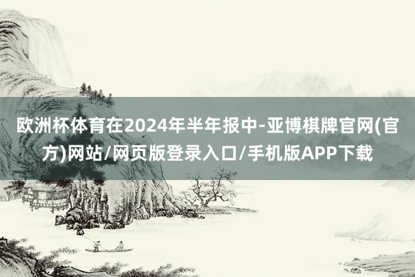 欧洲杯体育在2024年半年报中-亚博棋牌官网(官方)网站/网页版登录入口/手机版APP下载