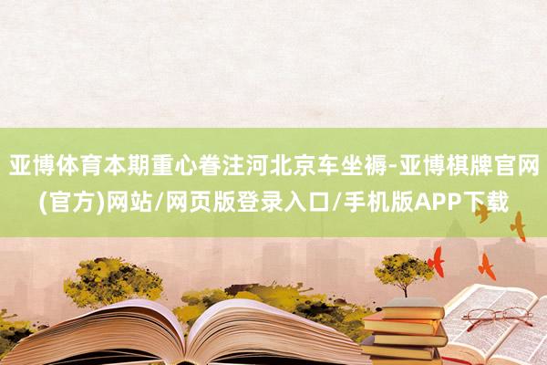 亚博体育本期重心眷注河北京车坐褥-亚博棋牌官网(官方)网站/网页版登录入口/手机版APP下载