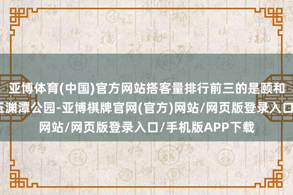 亚博体育(中国)官方网站搭客量排行前三的是颐和园、天坛公园、玉渊潭公园-亚博棋牌官网(官方)网站/网页版登录入口/手机版APP下载