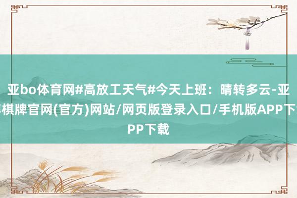 亚bo体育网#高放工天气#今天上班：晴转多云-亚博棋牌官网(官方)网站/网页版登录入口/手机版APP下载