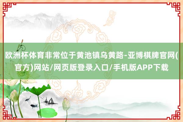欧洲杯体育非常位于黄池镇乌黄路-亚博棋牌官网(官方)网站/网页版登录入口/手机版APP下载