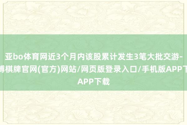 亚bo体育网近3个月内该股累计发生3笔大批交游-亚博棋牌官网(官方)网站/网页版登录入口/手机版APP下载