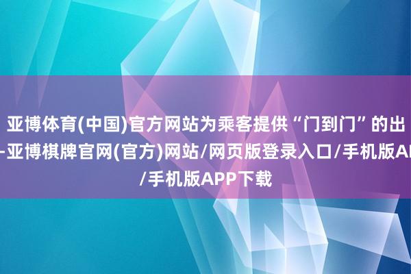 亚博体育(中国)官方网站为乘客提供“门到门”的出行就业-亚博棋牌官网(官方)网站/网页版登录入口/手机版APP下载