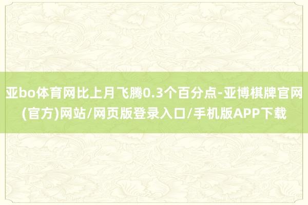 亚bo体育网比上月飞腾0.3个百分点-亚博棋牌官网(官方)网站/网页版登录入口/手机版APP下载