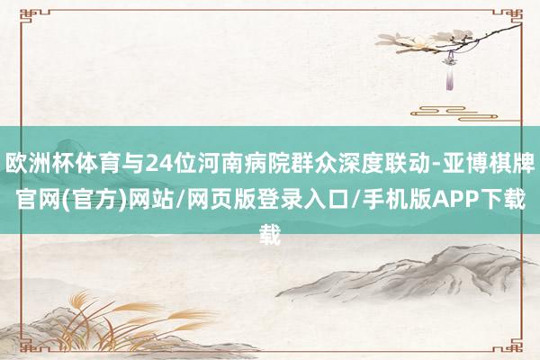 欧洲杯体育与24位河南病院群众深度联动-亚博棋牌官网(官方)网站/网页版登录入口/手机版APP下载