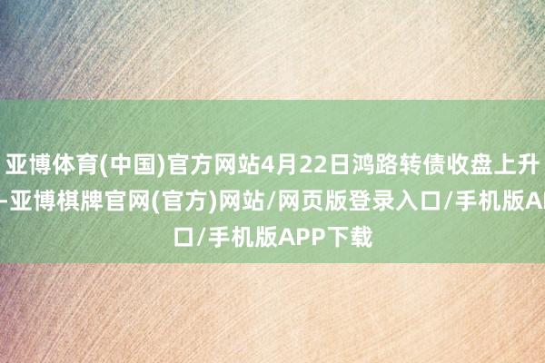 亚博体育(中国)官方网站4月22日鸿路转债收盘上升0.32%-亚博棋牌官网(官方)网站/网页版登录入口/手机版APP下载