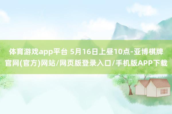 体育游戏app平台 5月16日上昼10点-亚博棋牌官网(官方)网站/网页版登录入口/手机版APP下载