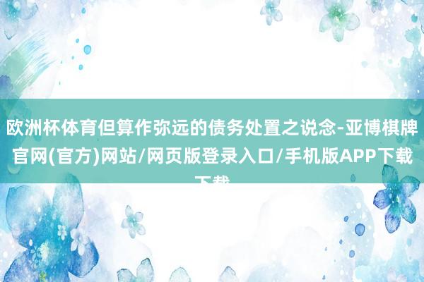 欧洲杯体育但算作弥远的债务处置之说念-亚博棋牌官网(官方)网站/网页版登录入口/手机版APP下载