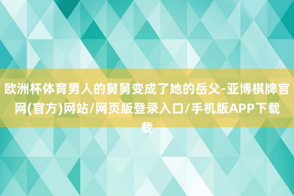 欧洲杯体育男人的舅舅变成了她的岳父-亚博棋牌官网(官方)网站/网页版登录入口/手机版APP下载