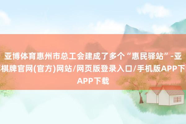 亚博体育惠州市总工会建成了多个“惠民驿站”-亚博棋牌官网(官方)网站/网页版登录入口/手机版APP下载