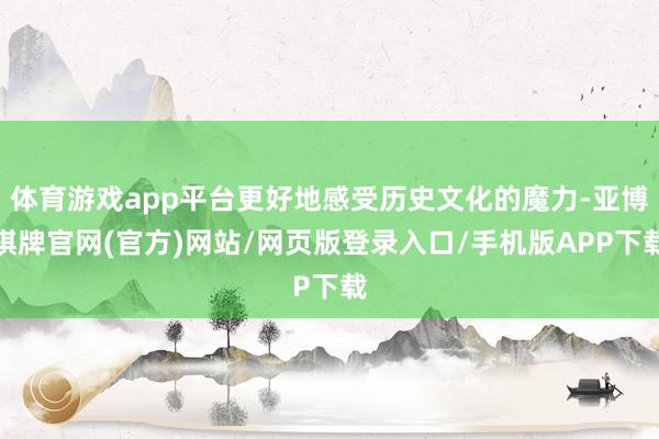 体育游戏app平台更好地感受历史文化的魔力-亚博棋牌官网(官方)网站/网页版登录入口/手机版APP下载