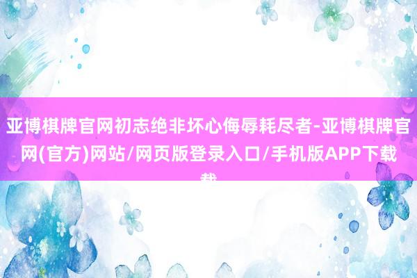 亚博棋牌官网初志绝非坏心侮辱耗尽者-亚博棋牌官网(官方)网站/网页版登录入口/手机版APP下载