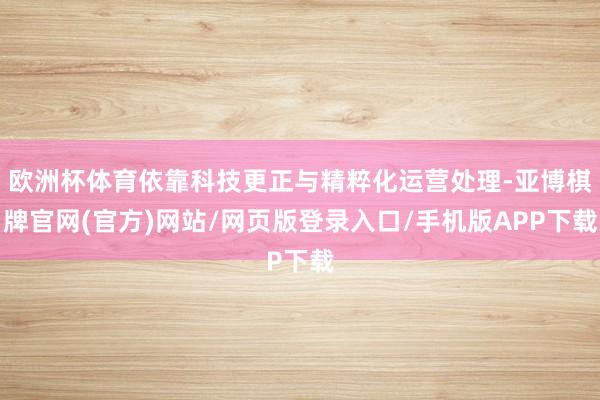 欧洲杯体育依靠科技更正与精粹化运营处理-亚博棋牌官网(官方)网站/网页版登录入口/手机版APP下载