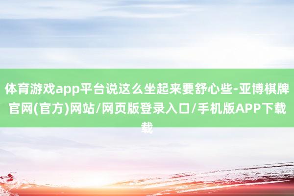 体育游戏app平台说这么坐起来要舒心些-亚博棋牌官网(官方)网站/网页版登录入口/手机版APP下载