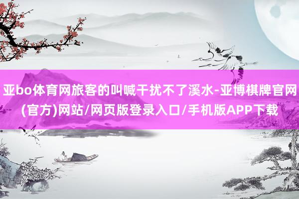 亚bo体育网旅客的叫喊干扰不了溪水-亚博棋牌官网(官方)网站/网页版登录入口/手机版APP下载