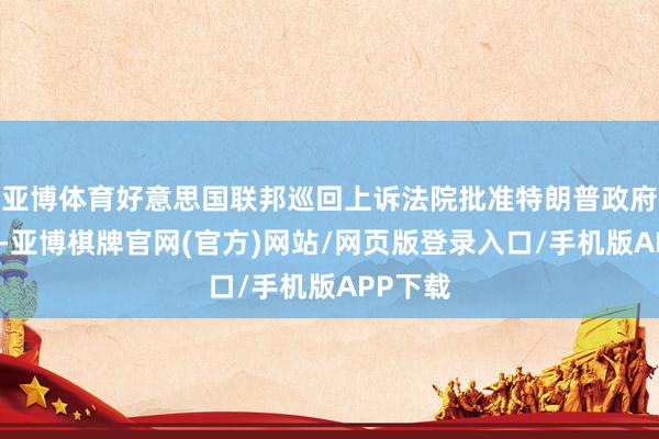 亚博体育好意思国联邦巡回上诉法院批准特朗普政府的肯求-亚博棋牌官网(官方)网站/网页版登录入口/手机版APP下载