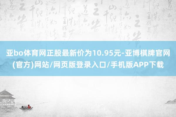 亚bo体育网正股最新价为10.95元-亚博棋牌官网(官方)网站/网页版登录入口/手机版APP下载