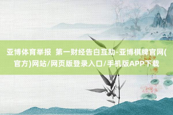 亚博体育举报 第一财经告白互助-亚博棋牌官网(官方)网站/网页版登录入口/手机版APP下载
