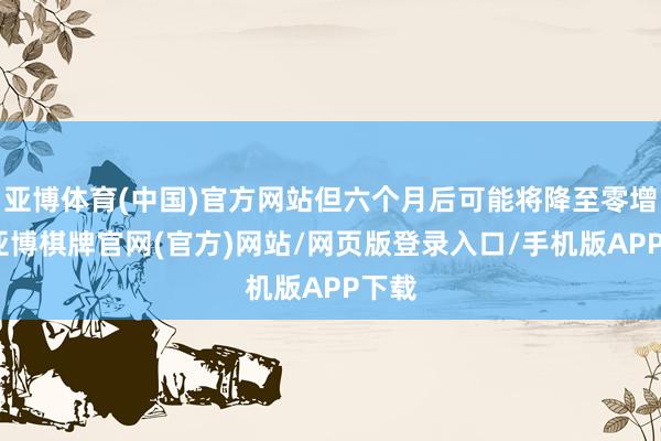 亚博体育(中国)官方网站但六个月后可能将降至零增长-亚博棋牌官网(官方)网站/网页版登录入口/手机版APP下载